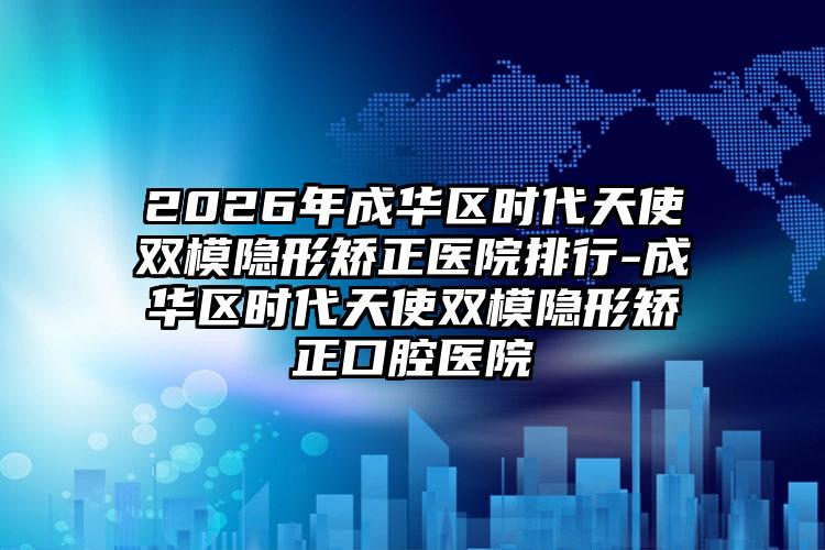 2026年成华区时代天使双模隐形矫正医院排行-成华区时代天使双模隐形矫正口腔医院
