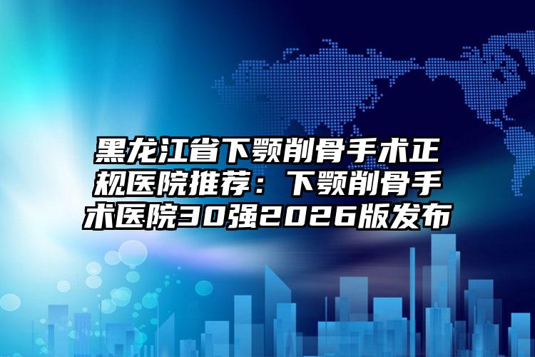 黑龙江省下颚削骨手术正规医院推荐:下颚削骨手术医院30强2026版发布