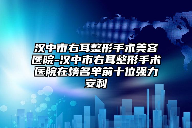 汉中市右耳整形手术美容医院-汉中市右耳整形手术医院在榜名单前十位强力安利