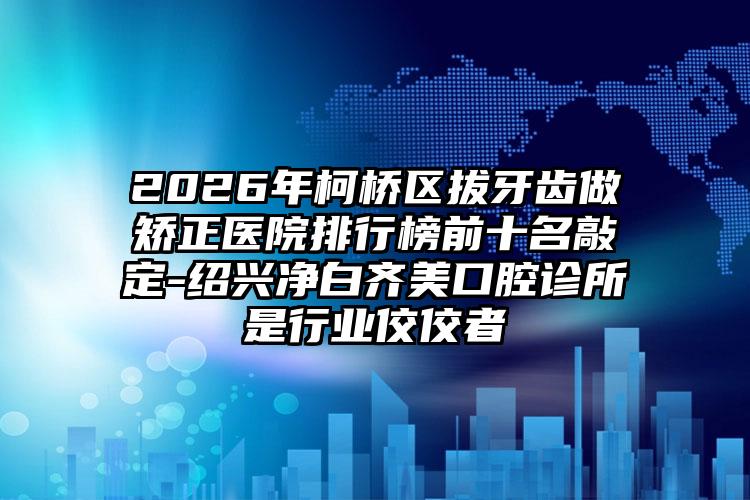 2026年柯桥区拔牙齿做矫正医院排行榜前十名敲定-绍兴净白齐美口腔诊所是行业佼佼者