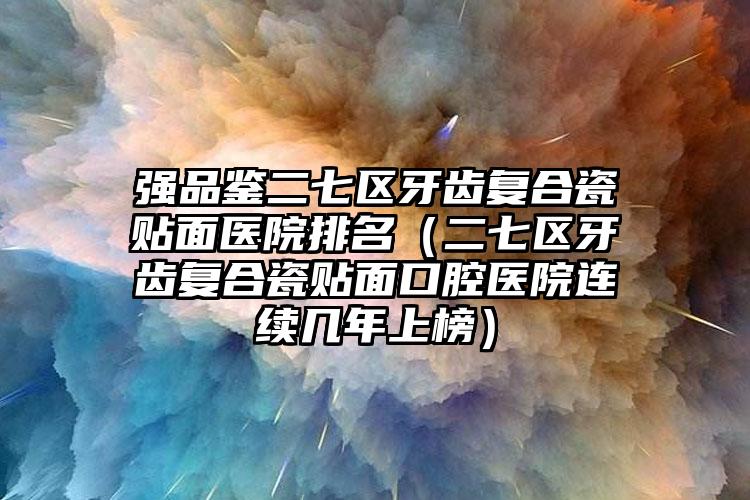强品鉴二七区牙齿复合瓷贴面医院排名(二七区牙齿复合瓷贴面口腔医院连续几年上榜)