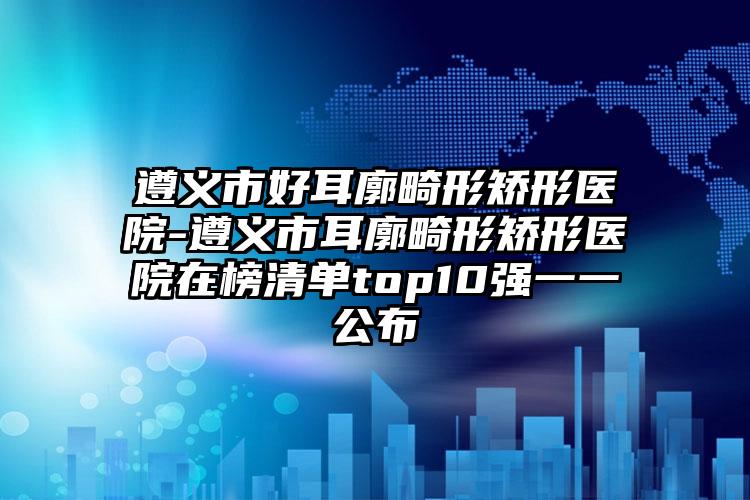 遵义市好耳廓畸形矫形医院-遵义市耳廓畸形矫形医院在榜清单top10强一一公布