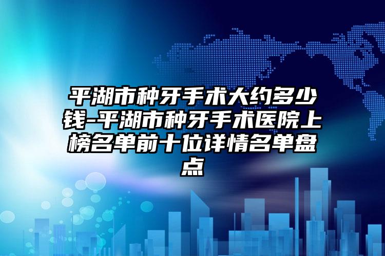平湖市种牙手术大约多少钱-平湖市种牙手术医院上榜名单前十位详情名单盘点
