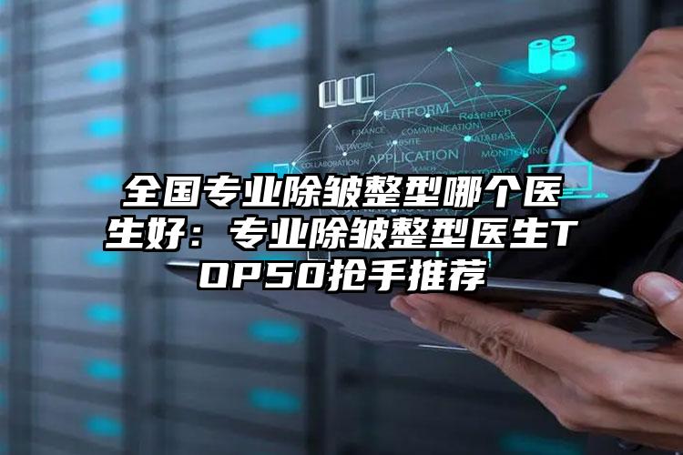 全国专业除皱整型哪个医生好:专业除皱整型医生TOP50抢手推荐