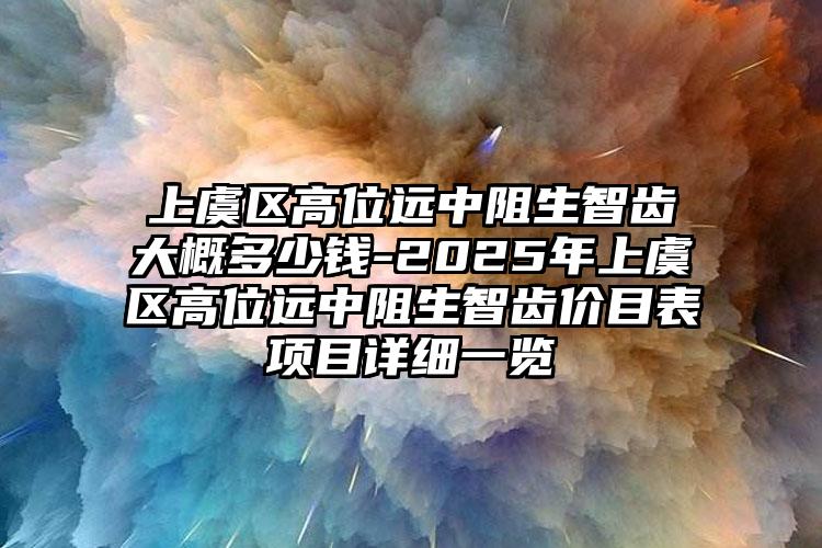 上虞区高位远中阻生智齿大概多少钱-2025年上虞区高位远中阻生智齿价目表项目详细一览