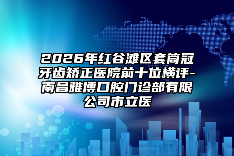 2026年红谷滩区套筒冠牙齿矫正医院前十位横评-南昌雅博口腔门诊部有限公司市立医