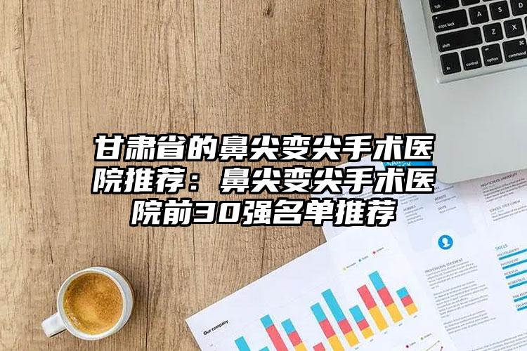 甘肃省的鼻尖变尖手术医院推荐:鼻尖变尖手术医院前30强名单推荐