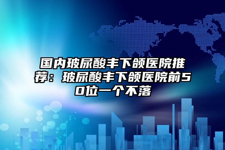 国内玻尿酸丰下颌医院推荐:玻尿酸丰下颌医院前50位一个不落