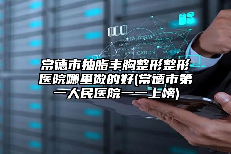 常德市抽脂丰胸整形整形医院哪里做的好(常德市第一人民医院一一上榜)