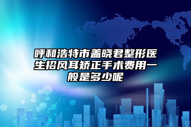 呼和浩特市盖晓君整形医生招风耳矫正手术费用一般是多少呢