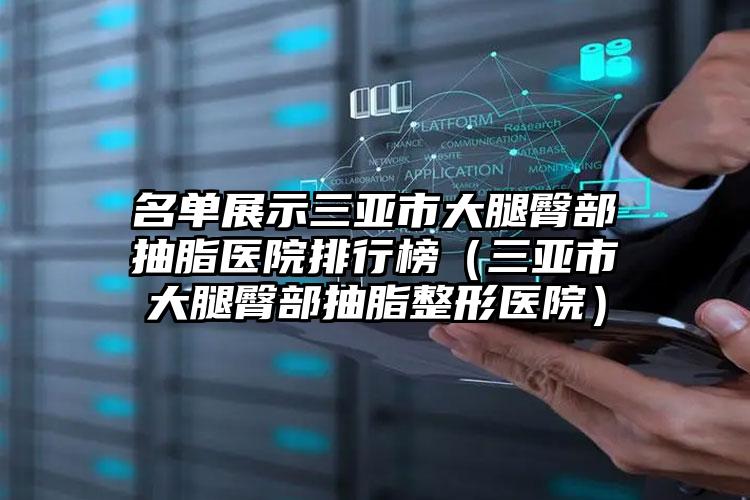 名单展示三亚市大腿臀部抽脂医院排行榜(三亚市大腿臀部抽脂整形医院)
