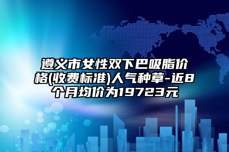 遵义市女性双下巴吸脂价格(收费标准)人气种草-近8个月均价为19723元