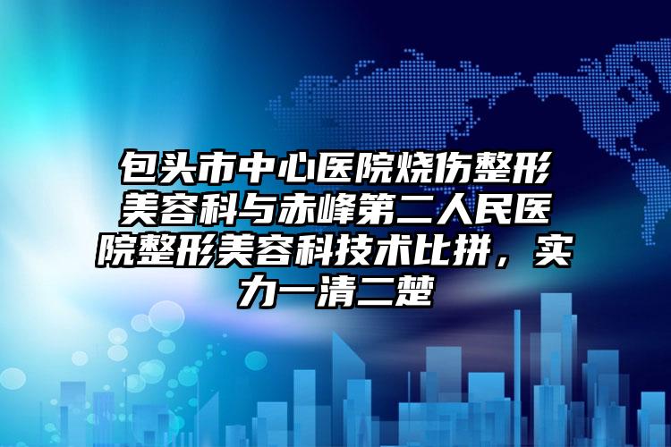 包头市中心医院烧伤整形美容科与赤峰第二人民医院整形美容科技术比拼,实力一清二楚
