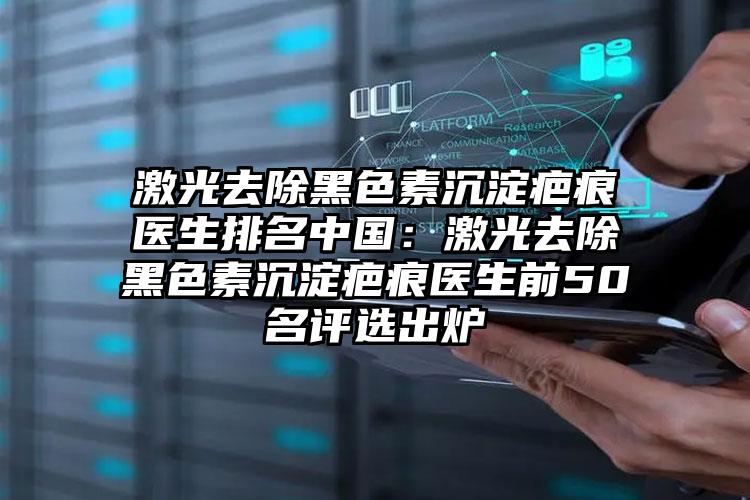 激光去除黑色素沉淀疤痕医生排名中国:激光去除黑色素沉淀疤痕医生前50名评选出炉