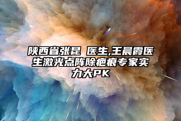 陕西省张昆医生,王晨霞医生激光点阵除疤痕专家实力大PK