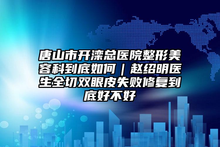 唐山市开滦总医院整形美容科到底如何｜赵绍明医生全切双眼皮失败修复到底好不好