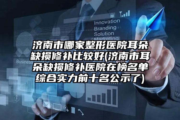 济南市哪家整形医院耳朵缺损修补比较好(济南市耳朵缺损修补医院在榜名单综合实力前十名公示了)