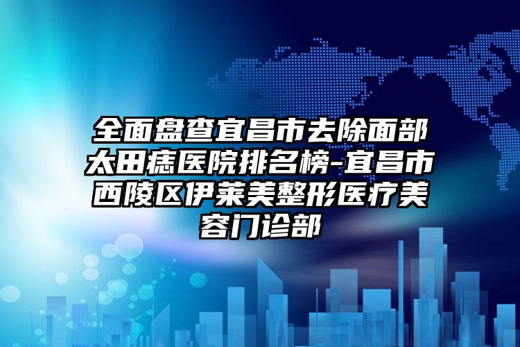 全面盘查宜昌市去除面部太田痣医院排名榜-宜昌市西陵区伊莱美整形医疗美容门诊部