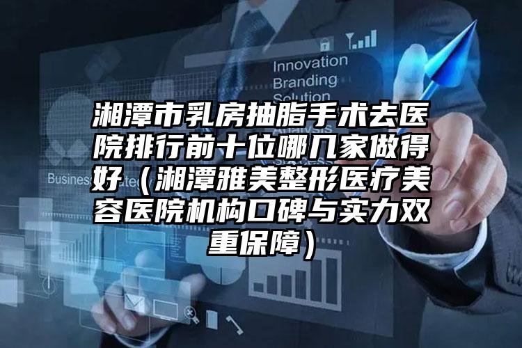 湘潭市乳房抽脂手术去医院排行前十位哪几家做得好(湘潭雅美整形医疗美容医院机构口碑与实力双重保障)