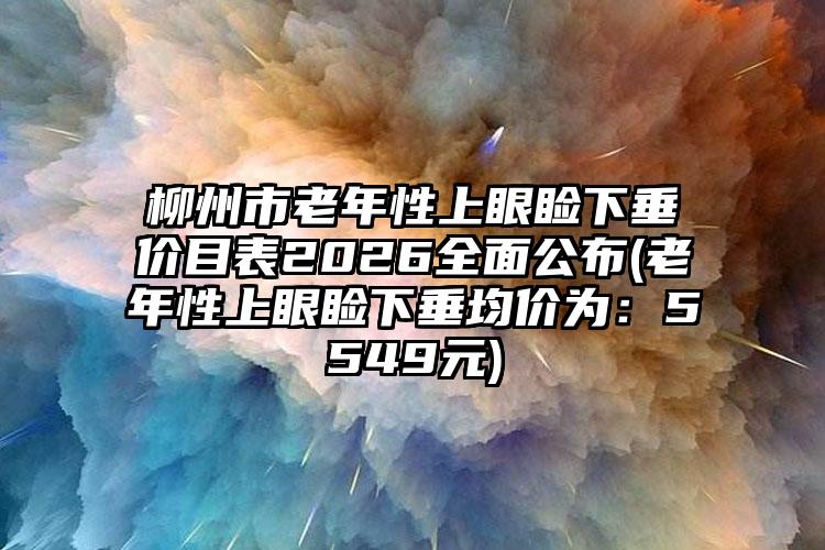 柳州市老年性上眼睑下垂价目表2026全面公布(老年性上眼睑下垂均价为:5549元)