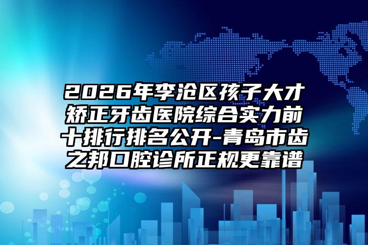 2026年李沧区孩子大才矫正牙齿医院综合实力前十排行排名公开-青岛市齿之邦口腔诊所正规更靠谱