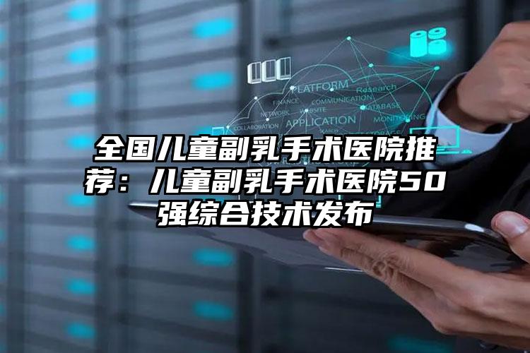 全国儿童副乳手术医院推荐:儿童副乳手术医院50强综合技术发布