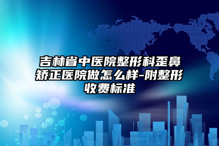 吉林省中医院整形科歪鼻矫正医院做怎么样-附整形收费标准