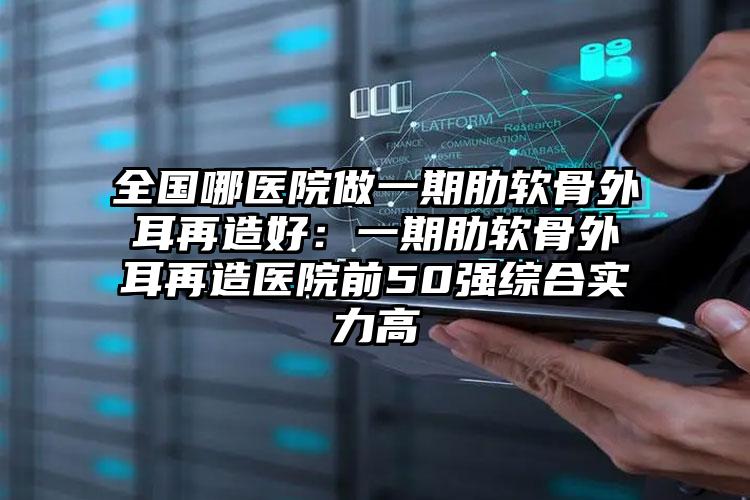 全国哪医院做一期肋软骨外耳再造好:一期肋软骨外耳再造医院前50强综合实力高