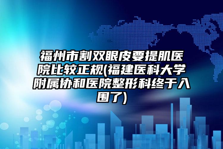 福州市割双眼皮要提肌医院比较正规(福建医科大学附属协和医院整形科终于入围了)