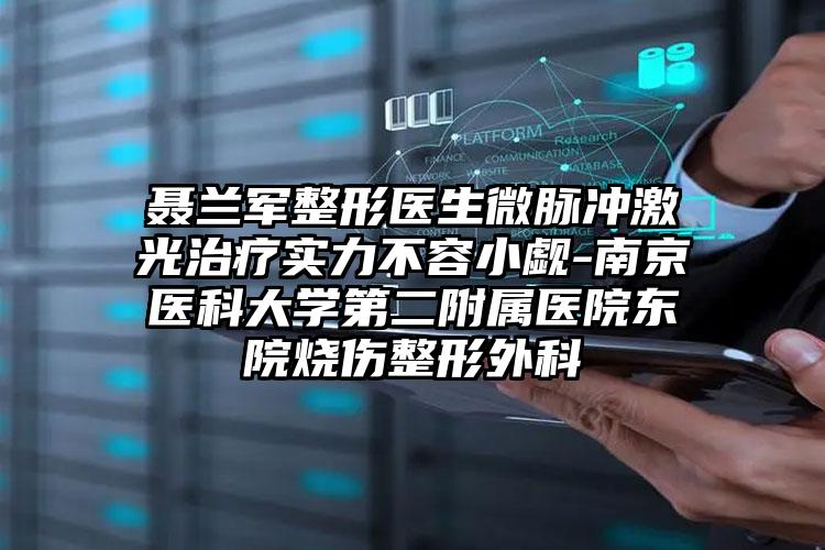 聂兰军整形医生微脉冲激光治疗实力不容小觑-南京医科大学第二附属医院东院烧伤整形外科