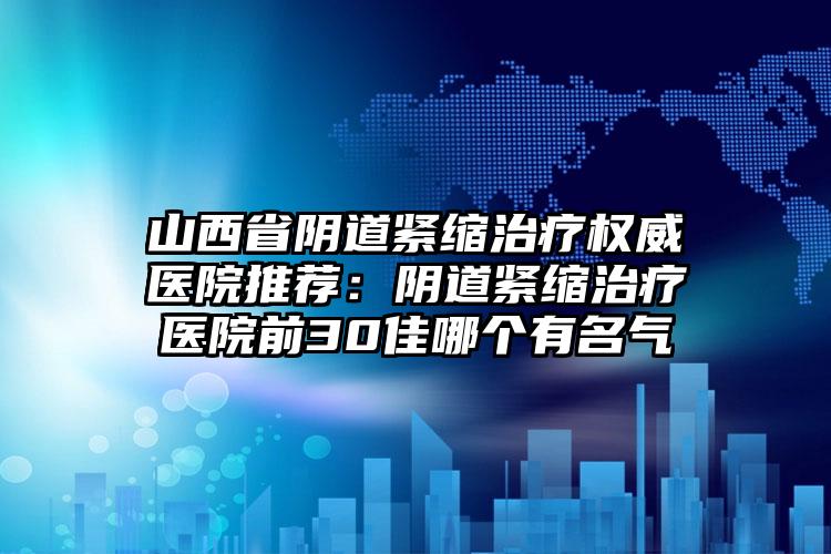 山西省阴道紧缩治疗权威医院推荐:阴道紧缩治疗医院前30佳哪个有名气