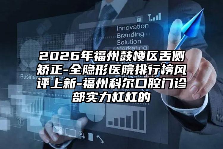 2026年福州鼓楼区舌侧矫正-全隐形医院排行榜风评上新-福州科尔口腔门诊部实力杠杠的