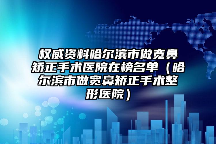 权威资料哈尔滨市做宽鼻矫正手术医院在榜名单(哈尔滨市做宽鼻矫正手术整形医院)