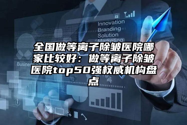全国做等离子除皱医院哪家比较好:做等离子除皱医院top50强权威机构盘点
