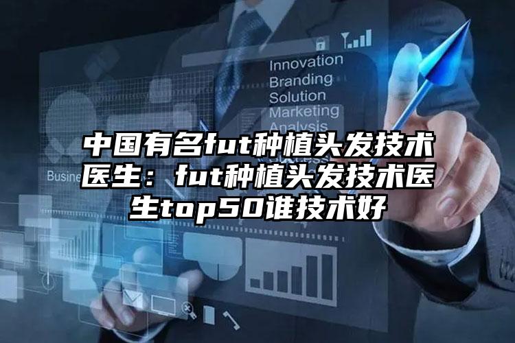 中国有名fut种植头发技术医生:fut种植头发技术医生top50谁技术好