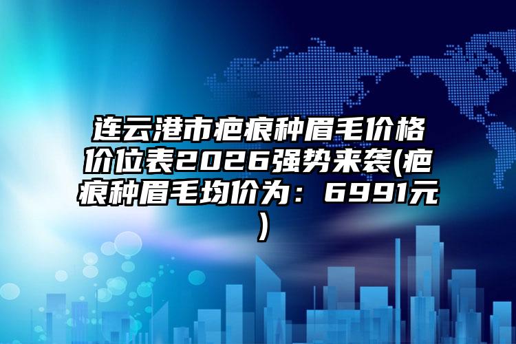 连云港市疤痕种眉毛价格价位表2026强势来袭(疤痕种眉毛均价为:6991元)