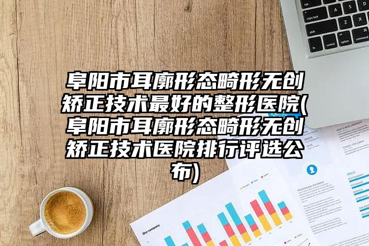 阜阳市耳廓形态畸形无创矫正技术最好的整形医院(阜阳市耳廓形态畸形无创矫正技术医院排行评选公布)