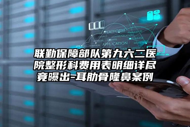 联勤保障部队第九六二医院整形科费用表明细详尽竟曝出-耳肋骨隆鼻案例