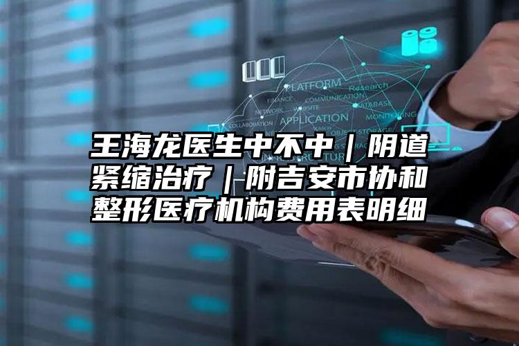 王海龙医生中不中｜阴道紧缩治疗｜附吉安市协和整形医疗机构费用表明细