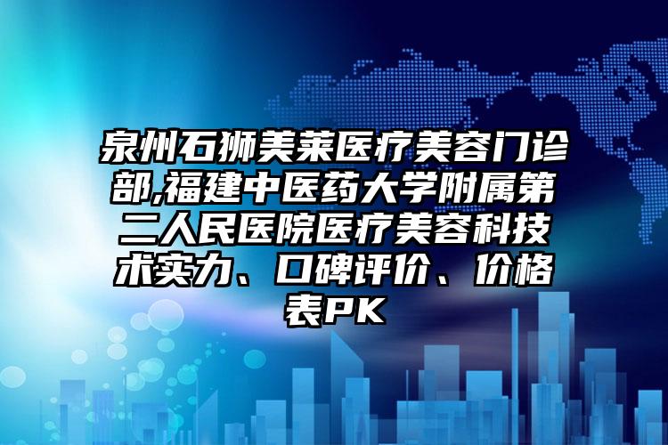 泉州石狮美莱医疗美容门诊部,福建中医药大学附属第二人民医院医疗美容科技术实力、口碑评价、价格表PK