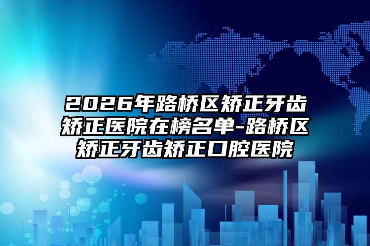 2026年路桥区矫正牙齿矫正医院在榜名单-路桥区矫正牙齿矫正口腔医院