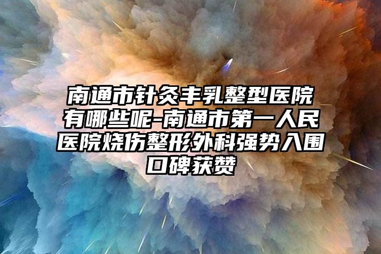 南通市针灸丰乳整型医院有哪些呢-南通市第一人民医院烧伤整形外科强势入围口碑获赞