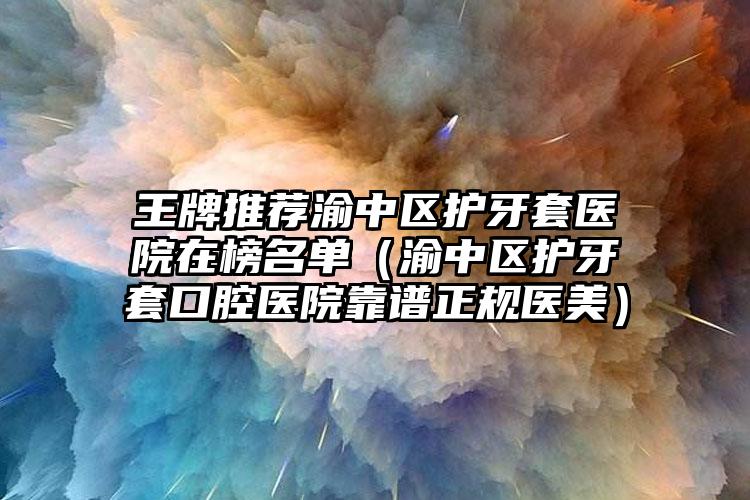王牌推荐渝中区护牙套医院在榜名单(渝中区护牙套口腔医院靠谱正规医美)