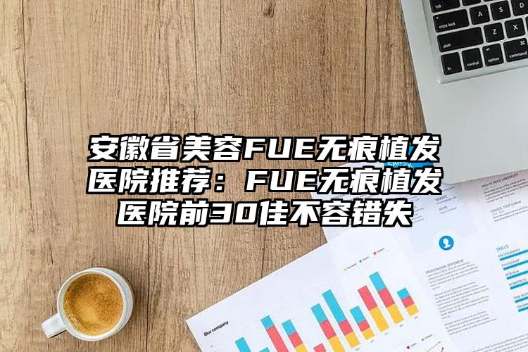 安徽省美容FUE无痕植发医院推荐:FUE无痕植发医院前30佳不容错失