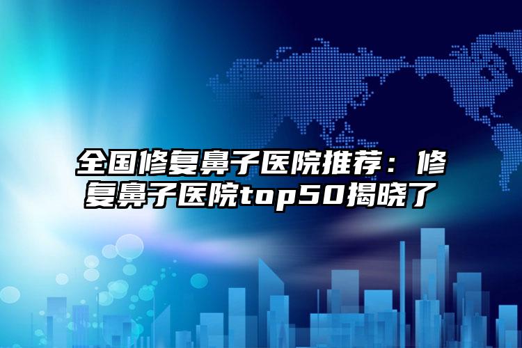 全国修复鼻子医院推荐：修复鼻子医院top50揭晓了