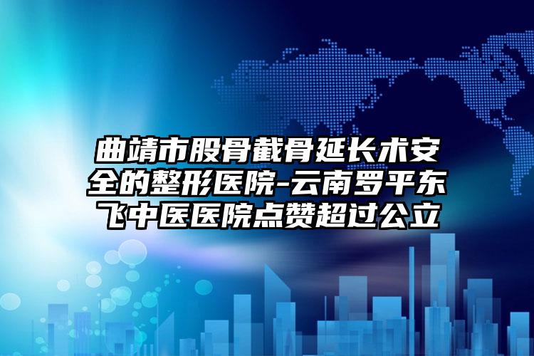 曲靖市股骨截骨延长术安全的整形医院-云南罗平东飞中医医院点赞超过公立