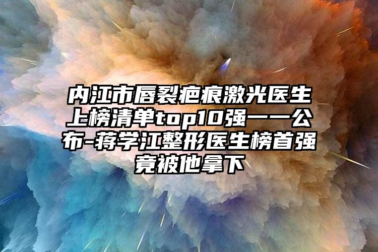内江市唇裂疤痕激光医生上榜清单top10强一一公布-蒋学江整形医生榜首强竟被他拿下