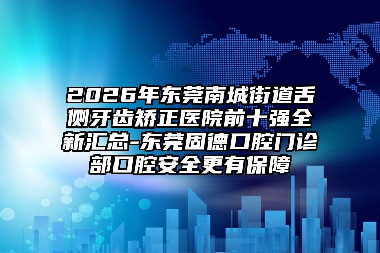 2026年东莞南城街道舌侧牙齿矫正医院前十强全新汇总-东莞固德口腔门诊部口腔安全更有保障