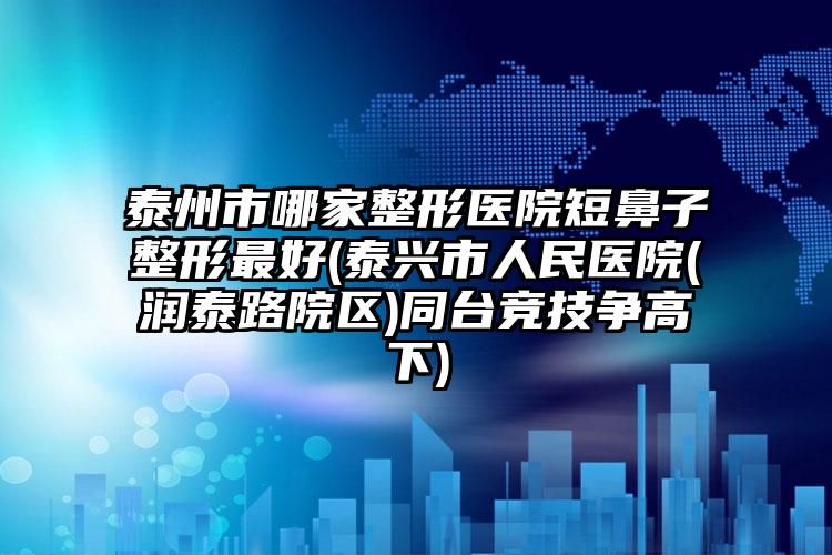 泰州市哪家整形医院短鼻子整形最好(泰兴市人民医院(润泰路院区)同台竞技争高下)