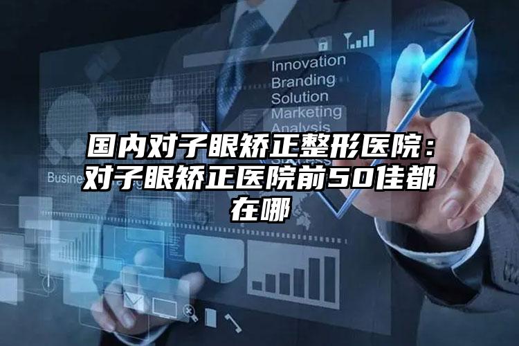 国内对子眼矫正整形医院：对子眼矫正医院前50佳都在哪